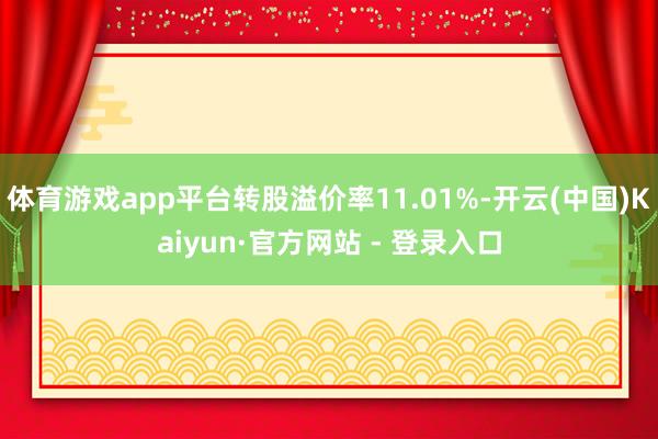 体育游戏app平台转股溢价率11.01%-开云(中国)Kaiyun·官方网站 - 登录入口