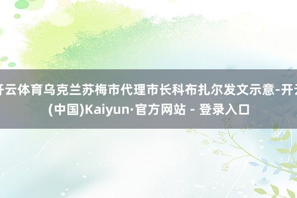 开云体育乌克兰苏梅市代理市长科布扎尔发文示意-开云(中国)Kaiyun·官方网站 - 登录入口