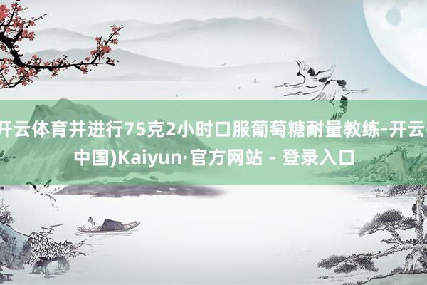 开云体育并进行75克2小时口服葡萄糖耐量教练-开云(中国)Kaiyun·官方网站 - 登录入口