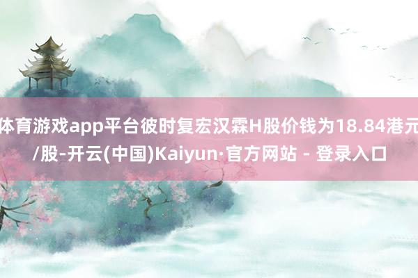 体育游戏app平台彼时复宏汉霖H股价钱为18.84港元/股-开云(中国)Kaiyun·官方网站 - 登录入口