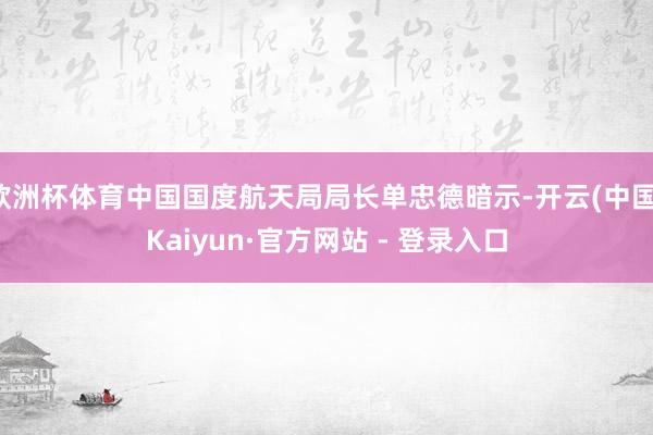 欧洲杯体育中国国度航天局局长单忠德暗示-开云(中国)Kaiyun·官方网站 - 登录入口