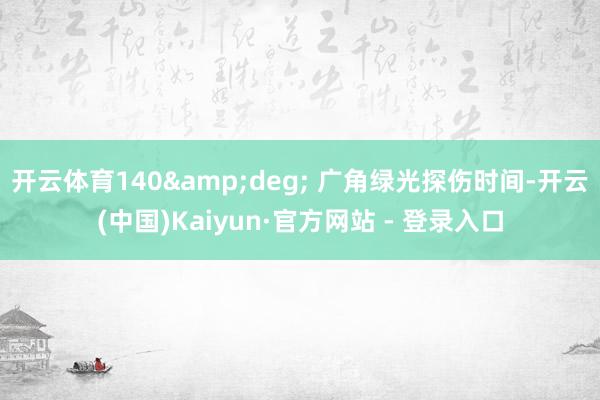 开云体育140&deg; 广角绿光探伤时间-开云(中国)Kaiyun·官方网站 - 登录入口
