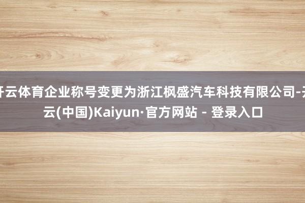 开云体育企业称号变更为浙江枫盛汽车科技有限公司-开云(中国)Kaiyun·官方网站 - 登录入口