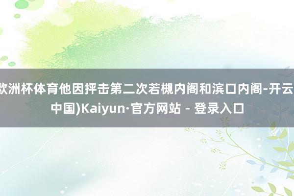 欧洲杯体育他因抨击第二次若槻内阁和滨口内阁-开云(中国)Kaiyun·官方网站 - 登录入口