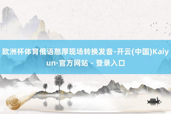欧洲杯体育俄语憨厚现场转换发音-开云(中国)Kaiyun·官方网站 - 登录入口