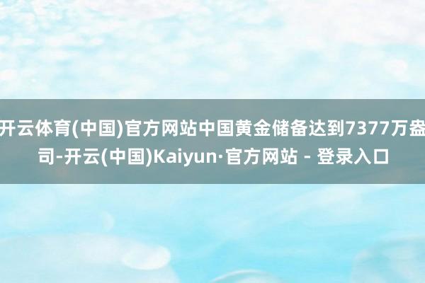 开云体育(中国)官方网站中国黄金储备达到7377万盎司-开云(中国)Kaiyun·官方网站 - 登录入口
