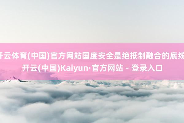 开云体育(中国)官方网站国度安全是绝抵制融合的底线-开云(中国)Kaiyun·官方网站 - 登录入口