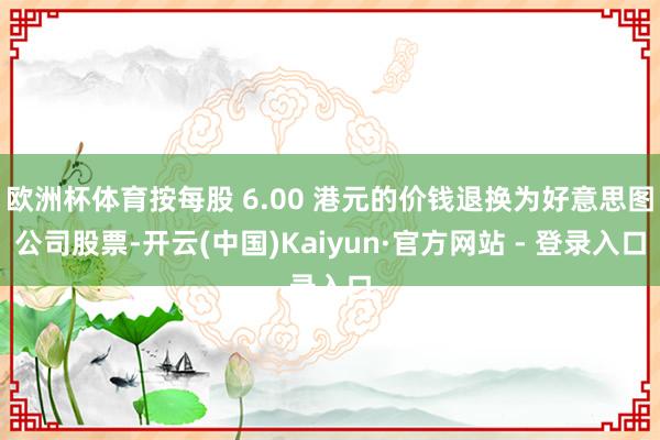 欧洲杯体育按每股 6.00 港元的价钱退换为好意思图公司股票-开云(中国)Kaiyun·官方网站 - 登录入口