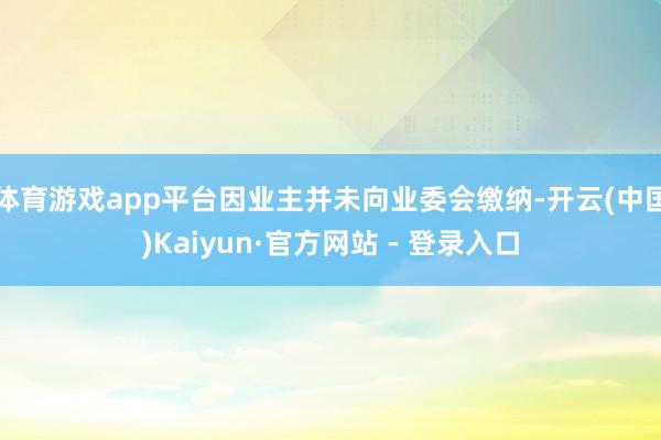 体育游戏app平台因业主并未向业委会缴纳-开云(中国)Kaiyun·官方网站 - 登录入口