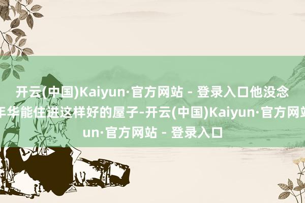 开云(中国)Kaiyun·官方网站 - 登录入口他没念念到在豆蔻年华能住进这样好的屋子-开云(中国)Kaiyun·官方网站 - 登录入口
