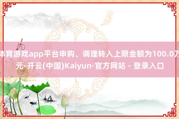 体育游戏app平台申购、调理转入上限金额为100.0万元-开云(中国)Kaiyun·官方网站 - 登录入口