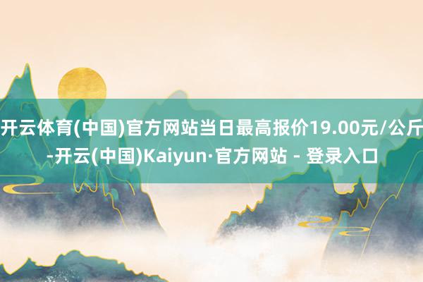 开云体育(中国)官方网站当日最高报价19.00元/公斤-开云(中国)Kaiyun·官方网站 - 登录入口