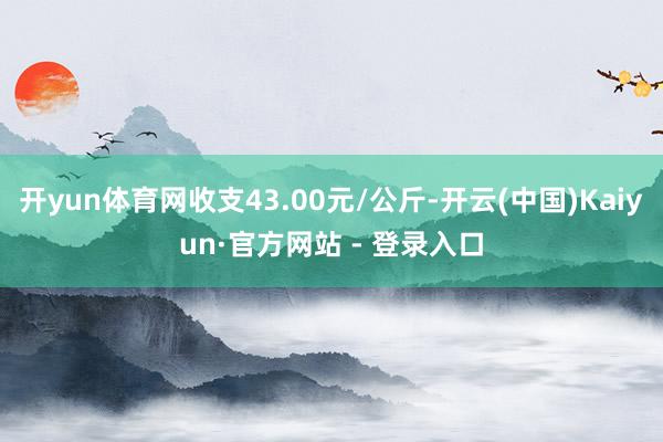 开yun体育网收支43.00元/公斤-开云(中国)Kaiyun·官方网站 - 登录入口
