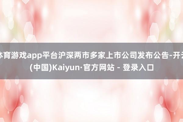 体育游戏app平台沪深两市多家上市公司发布公告-开云(中国)Kaiyun·官方网站 - 登录入口
