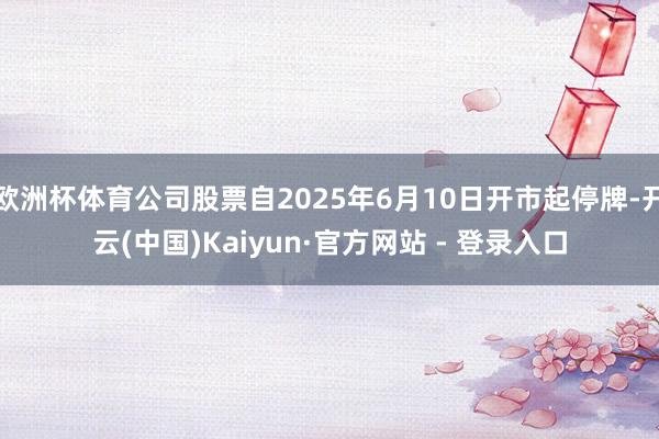 欧洲杯体育公司股票自2025年6月10日开市起停牌-开云(中国)Kaiyun·官方网站 - 登录入口