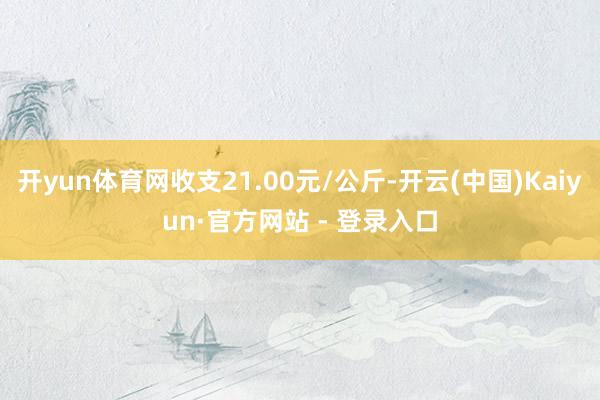 开yun体育网收支21.00元/公斤-开云(中国)Kaiyun·官方网站 - 登录入口