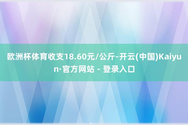欧洲杯体育收支18.60元/公斤-开云(中国)Kaiyun·官方网站 - 登录入口