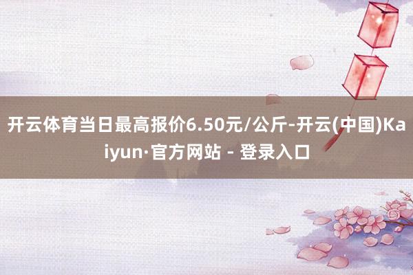 开云体育当日最高报价6.50元/公斤-开云(中国)Kaiyun·官方网站 - 登录入口