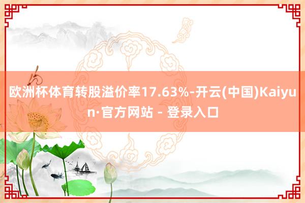欧洲杯体育转股溢价率17.63%-开云(中国)Kaiyun·官方网站 - 登录入口