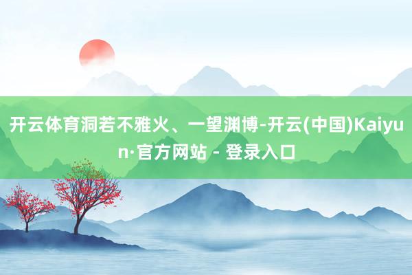 开云体育洞若不雅火、一望渊博-开云(中国)Kaiyun·官方网站 - 登录入口