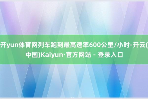 开yun体育网列车跑到最高速率600公里/小时-开云(中国)Kaiyun·官方网站 - 登录入口