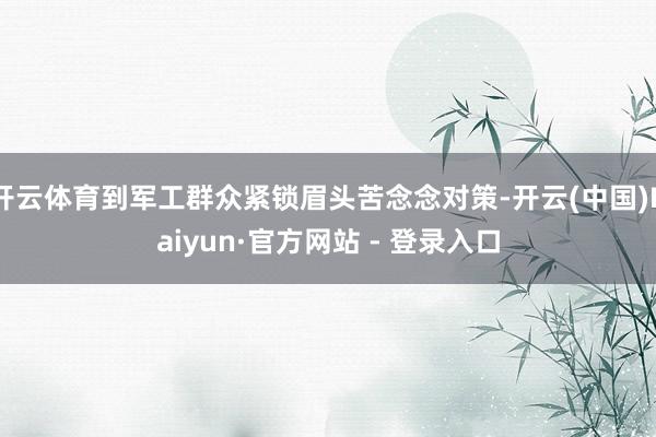 开云体育到军工群众紧锁眉头苦念念对策-开云(中国)Kaiyun·官方网站 - 登录入口