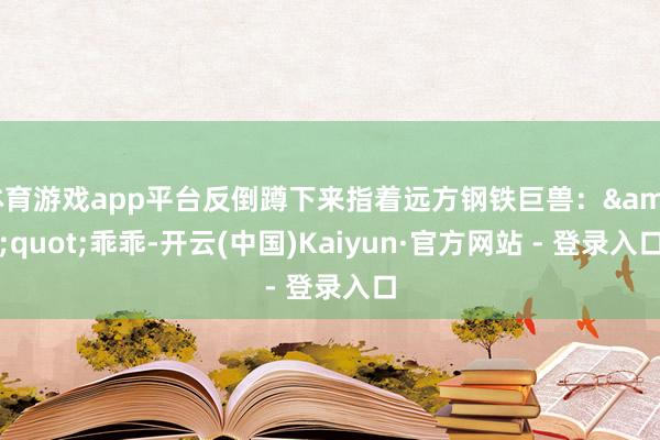 体育游戏app平台反倒蹲下来指着远方钢铁巨兽：&quot;乖乖-开云(中国)Kaiyun·官方网站 - 登录入口