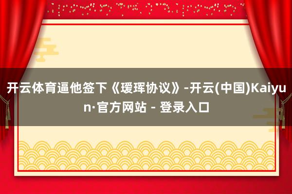 开云体育逼他签下《瑷珲协议》-开云(中国)Kaiyun·官方网站 - 登录入口