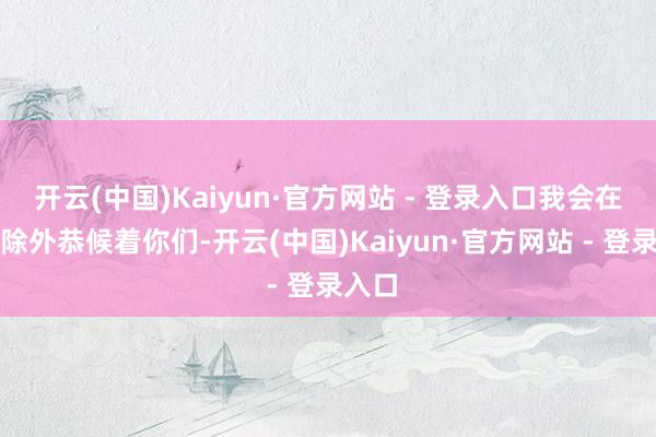 开云(中国)Kaiyun·官方网站 - 登录入口我会在密林除外恭候着你们-开云(中国)Kaiyun·官方网站 - 登录入口