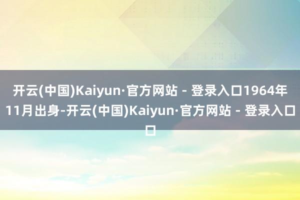 开云(中国)Kaiyun·官方网站 - 登录入口1964年11月出身-开云(中国)Kaiyun·官方网站 - 登录入口