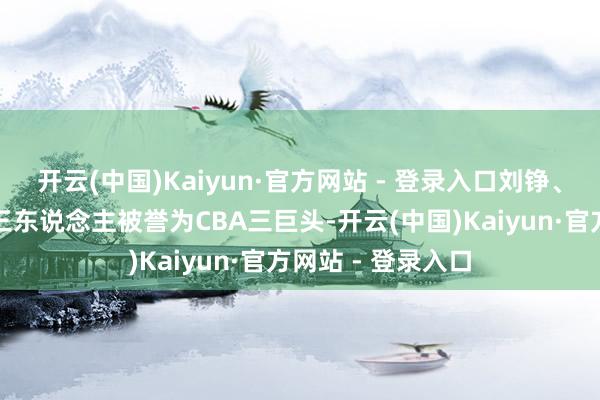 开云(中国)Kaiyun·官方网站 - 登录入口刘铮、陈盈骏和林庭谦三东说念主被誉为CBA三巨头-开云(中国)Kaiyun·官方网站 - 登录入口