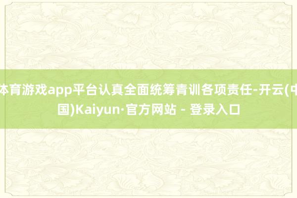 体育游戏app平台认真全面统筹青训各项责任-开云(中国)Kaiyun·官方网站 - 登录入口