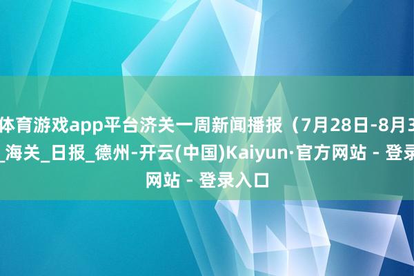 体育游戏app平台济关一周新闻播报（7月28日-8月3日）_海关_日报_德州-开云(中国)Kaiyun·官方网站 - 登录入口