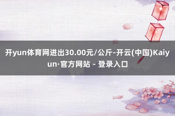 开yun体育网进出30.00元/公斤-开云(中国)Kaiyun·官方网站 - 登录入口