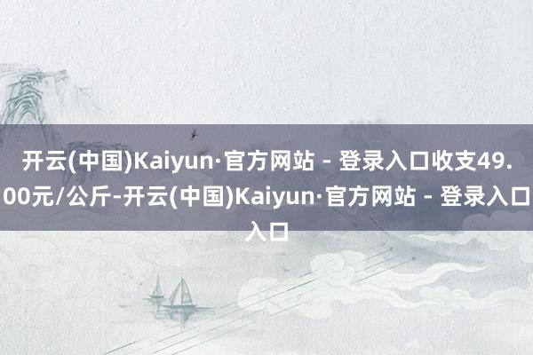 开云(中国)Kaiyun·官方网站 - 登录入口收支49.00元/公斤-开云(中国)Kaiyun·官方网站 - 登录入口