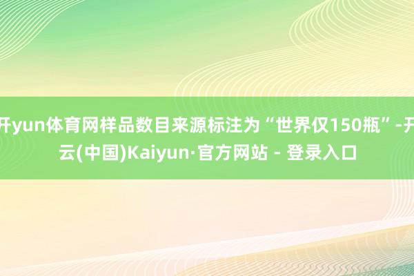 开yun体育网样品数目来源标注为“世界仅150瓶”-开云(中国)Kaiyun·官方网站 - 登录入口