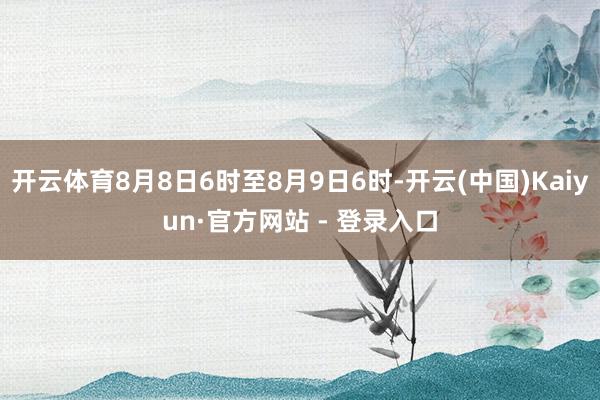开云体育8月8日6时至8月9日6时-开云(中国)Kaiyun·官方网站 - 登录入口