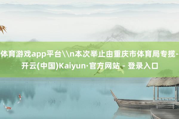 体育游戏app平台\n本次举止由重庆市体育局专揽-开云(中国)Kaiyun·官方网站 - 登录入口