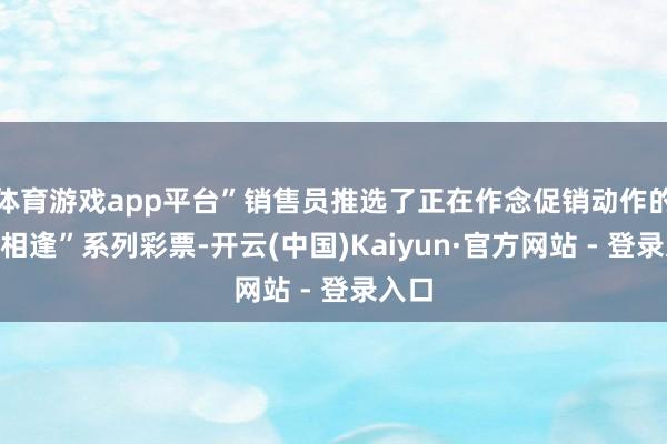 体育游戏app平台”销售员推选了正在作念促销动作的“喜相逢”系列彩票-开云(中国)Kaiyun·官方网站 - 登录入口
