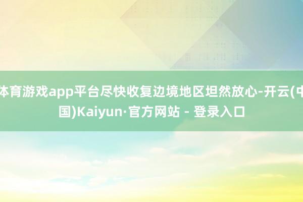 体育游戏app平台尽快收复边境地区坦然放心-开云(中国)Kaiyun·官方网站 - 登录入口