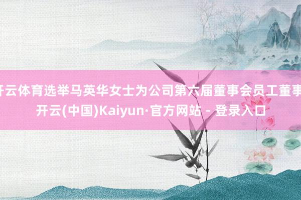 开云体育选举马英华女士为公司第六届董事会员工董事-开云(中国)Kaiyun·官方网站 - 登录入口