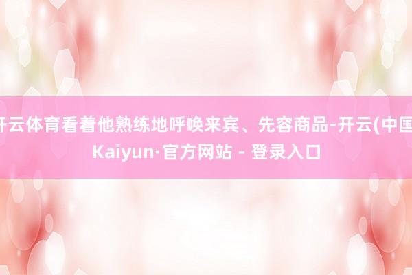 开云体育看着他熟练地呼唤来宾、先容商品-开云(中国)Kaiyun·官方网站 - 登录入口