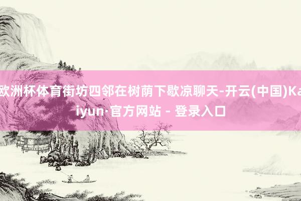 欧洲杯体育街坊四邻在树荫下歇凉聊天-开云(中国)Kaiyun·官方网站 - 登录入口
