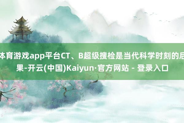体育游戏app平台CT、B超级搜检是当代科学时刻的后果-开云(中国)Kaiyun·官方网站 - 登录入口