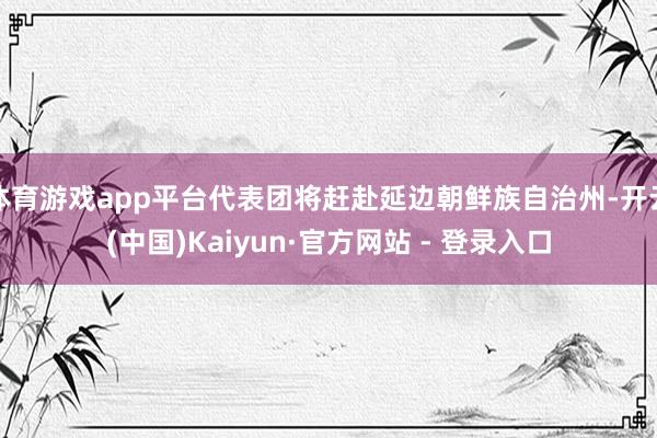 体育游戏app平台代表团将赶赴延边朝鲜族自治州-开云(中国)Kaiyun·官方网站 - 登录入口