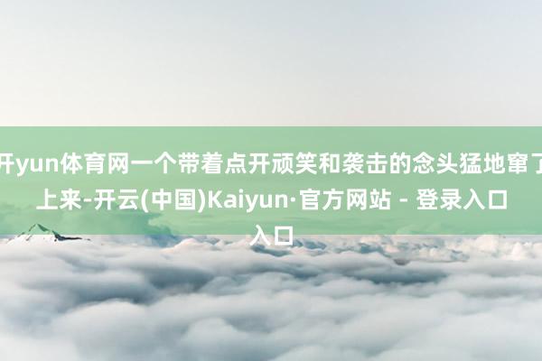 开yun体育网一个带着点开顽笑和袭击的念头猛地窜了上来-开云(中国)Kaiyun·官方网站 - 登录入口