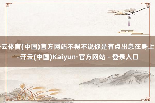 开云体育(中国)官方网站不得不说你是有点出息在身上的-开云(中国)Kaiyun·官方网站 - 登录入口