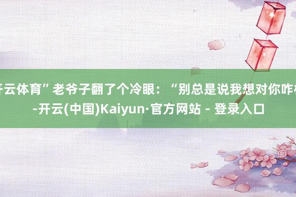 开云体育”老爷子翻了个冷眼：“别总是说我想对你咋样-开云(中国)Kaiyun·官方网站 - 登录入口