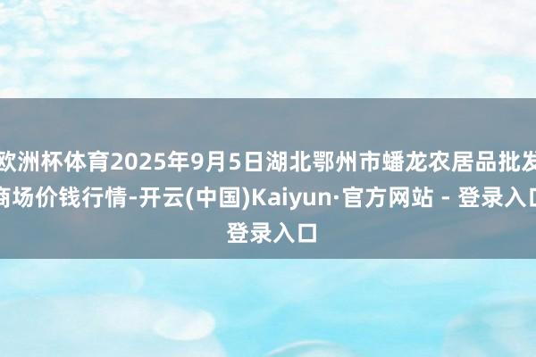 欧洲杯体育2025年9月5日湖北鄂州市蟠龙农居品批发商场价钱行情-开云(中国)Kaiyun·官方网站 - 登录入口