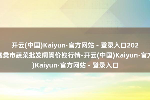 开云(中国)Kaiyun·官方网站 - 登录入口2025年9月5日湖北襄樊市蔬菜批发阛阓价钱行情-开云(中国)Kaiyun·官方网站 - 登录入口